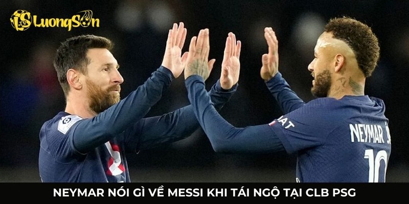 Neymar nói gì về Messi khi tái ngộ tại PSG